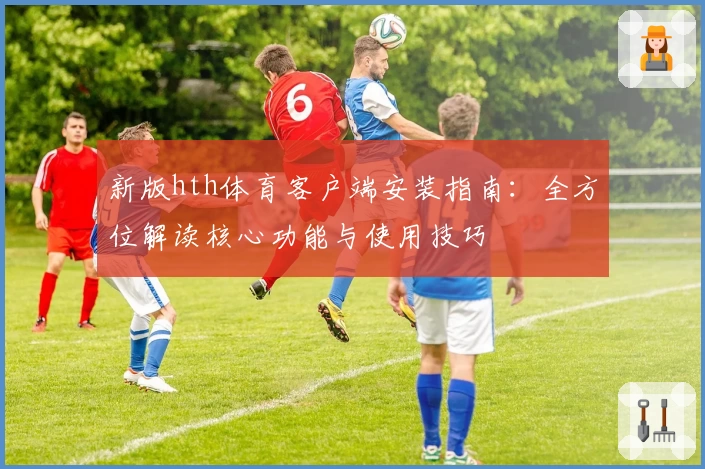 新版hth体育客户端安装指南：全方位解读核心功能与使用技巧