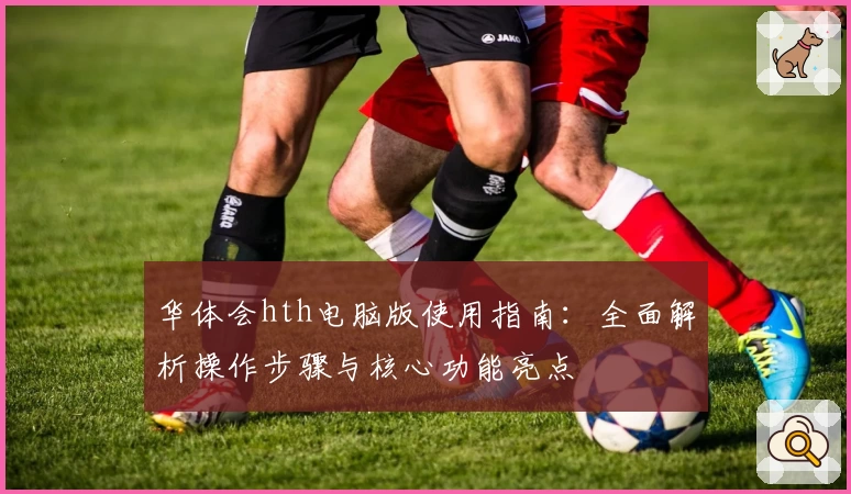 华体会hth电脑版使用指南：全面解析操作步骤与核心功能亮点