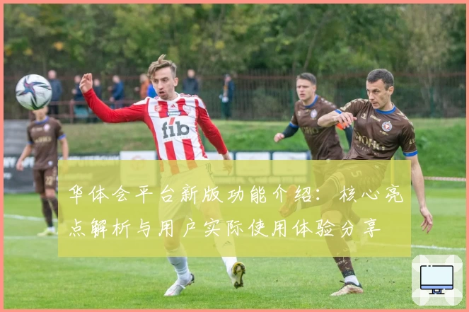 华体会平台新版功能介绍：核心亮点解析与用户实际使用体验分享