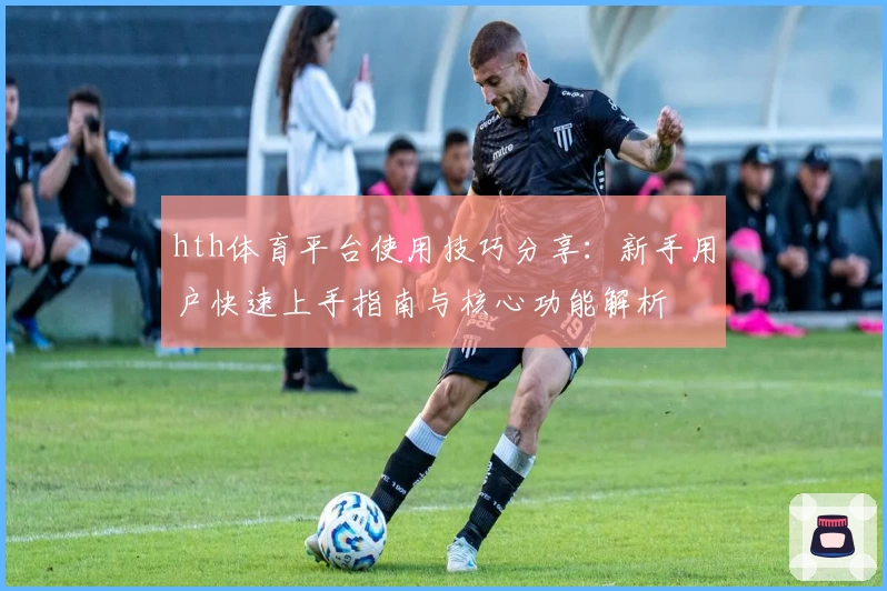 hth体育平台使用技巧分享：新手用户快速上手指南与核心功能解析