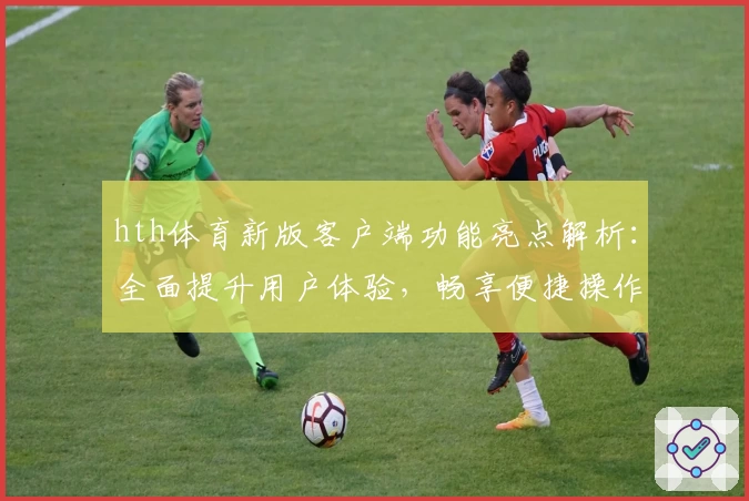 hth体育新版客户端功能亮点解析：全面提升用户体验，畅享便捷操作
