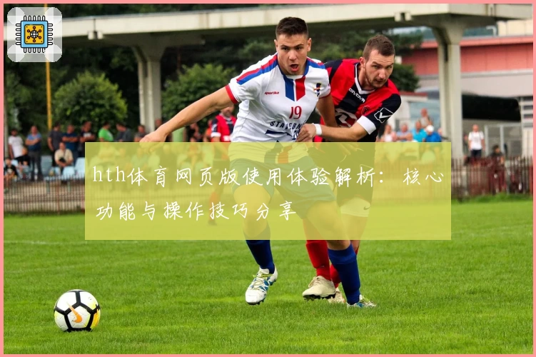 hth体育网页版使用体验解析：核心功能与操作技巧分享