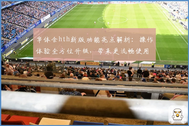 华体会hth新版功能亮点解析：操作体验全方位升级，带来更流畅使用感受