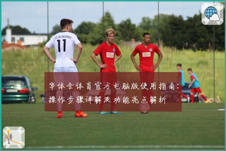 华体会体育官方电脑版使用指南：操作步骤详解及功能亮点解析